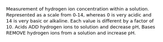 Measurement of hydrogen ion concentration within a solution. Represented as a scale from 0-14, whereas 0 is very acidic and 14 is very basic or alkaline. Each value is different by a factor of 10. Acids ADD hydrogen ions to solution and decrease pH, Bases REMOVE hydrogen ions from a solution and increase pH.