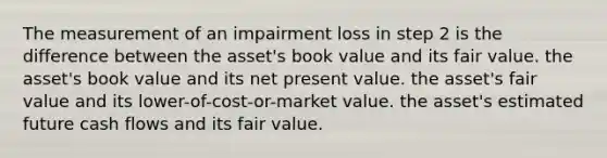 The measurement of an impairment loss in step 2 is the difference between the asset's book value and its fair value. the asset's book value and its net present value. the asset's fair value and its lower-of-cost-or-market value. the asset's estimated future cash flows and its fair value.