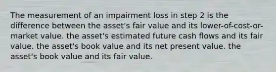 The measurement of an impairment loss in step 2 is the difference between the asset's fair value and its lower-of-cost-or-market value. the asset's estimated future cash flows and its fair value. the asset's book value and its net present value. the asset's book value and its fair value.