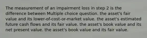 The measurement of an impairment loss in step 2 is the difference between Multiple choice question. the asset's fair value and its lower-of-cost-or-market value. the asset's estimated future cash flows and its fair value. the asset's book value and its net present value. the asset's book value and its fair value.