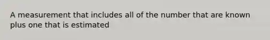 A measurement that includes all of the number that are known plus one that is estimated