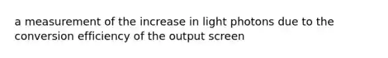 a measurement of the increase in light photons due to the conversion efficiency of the output screen