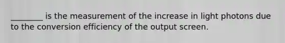 ________ is the measurement of the increase in light photons due to the conversion efficiency of the output screen.