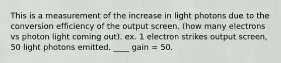 This is a measurement of the increase in light photons due to the conversion efficiency of the output screen. (how many electrons vs photon light coming out). ex. 1 electron strikes output screen, 50 light photons emitted. ____ gain = 50.