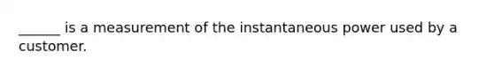 ______ is a measurement of the instantaneous power used by a customer.