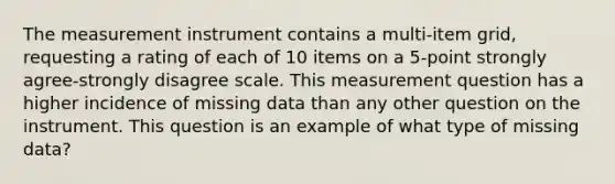 The measurement instrument contains a multi-item grid, requesting a rating of each of 10 items on a 5-point strongly agree-strongly disagree scale. This measurement question has a higher incidence of missing data than any other question on the instrument. This question is an example of what type of missing data?