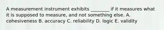 A measurement instrument exhibits ________ if it measures what it is supposed to measure, and not something else. A. cohesiveness B. accuracy C. reliability D. logic E. validity