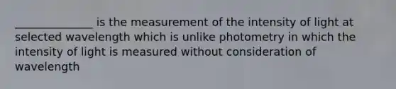 ______________ is the measurement of the intensity of light at selected wavelength which is unlike photometry in which the intensity of light is measured without consideration of wavelength