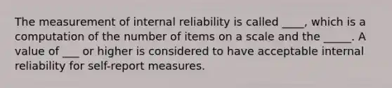 The measurement of internal reliability is called ____, which is a computation of the number of items on a scale and the _____. A value of ___ or higher is considered to have acceptable internal reliability for self-report measures.