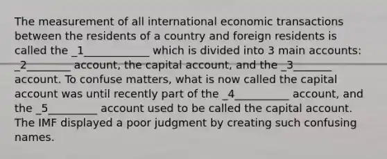 The measurement of all international economic transactions between the residents of a country and foreign residents is called the _1____________ which is divided into 3 main accounts: _2________ account, the capital account, and the _3_______ account. To confuse matters, what is now called the capital account was until recently part of the _4__________ account, and the _5_________ account used to be called the capital account. The IMF displayed a poor judgment by creating such confusing names.