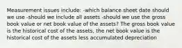 Measurement issues include: -which balance sheet date should we use -should we include all assets -should we use the gross book value or net book value of the assets? The gross book value is the historical cost of the assets, the net book value is the historical cost of the assets less accumulated depreciation