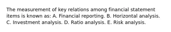 The measurement of key relations among financial statement items is known as: A. Financial reporting. B. Horizontal analysis. C. Investment analysis. D. Ratio analysis. E. Risk analysis.