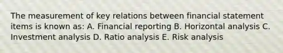 The measurement of key relations between financial statement items is known as: A. Financial reporting B. Horizontal analysis C. Investment analysis D. Ratio analysis E. Risk analysis