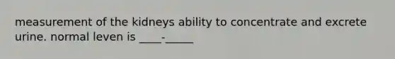 measurement of the kidneys ability to concentrate and excrete urine. normal leven is ____-_____