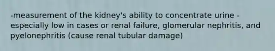 -measurement of the kidney's ability to concentrate urine -especially low in cases or renal failure, glomerular nephritis, and pyelonephritis (cause renal tubular damage)