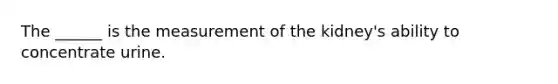 The ______ is the measurement of the kidney's ability to concentrate urine.