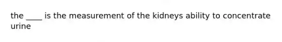 the ____ is the measurement of the kidneys ability to concentrate urine