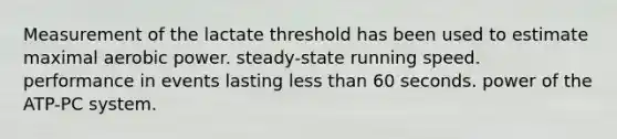 Measurement of the lactate threshold has been used to estimate maximal aerobic power. steady-state running speed. performance in events lasting <a href='https://www.questionai.com/knowledge/k7BtlYpAMX-less-than' class='anchor-knowledge'>less than</a> 60 seconds. power of the ATP-PC system.