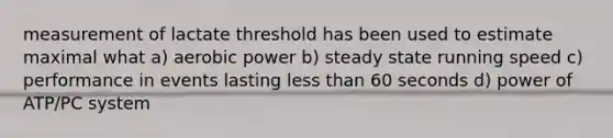 measurement of lactate threshold has been used to estimate maximal what a) aerobic power b) steady state running speed c) performance in events lasting less than 60 seconds d) power of ATP/PC system