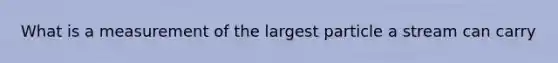 What is a measurement of the largest particle a stream can carry