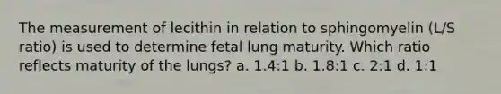 The measurement of lecithin in relation to sphingomyelin (L/S ratio) is used to determine fetal lung maturity. Which ratio reflects maturity of the lungs? a. 1.4:1 b. 1.8:1 c. 2:1 d. 1:1