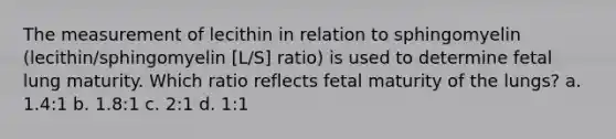 The measurement of lecithin in relation to sphingomyelin (lecithin/sphingomyelin [L/S] ratio) is used to determine fetal lung maturity. Which ratio reflects fetal maturity of the lungs? a. 1.4:1 b. 1.8:1 c. 2:1 d. 1:1