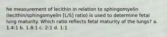 he measurement of lecithin in relation to sphingomyelin (lecithin/sphingomyelin [L/S] ratio) is used to determine fetal lung maturity. Which ratio reflects fetal maturity of the lungs? a. 1.4:1 b. 1.8:1 c. 2:1 d. 1:1