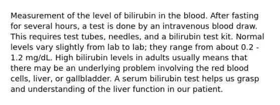 Measurement of the level of bilirubin in the blood. After fasting for several hours, a test is done by an intravenous blood draw. This requires test tubes, needles, and a bilirubin test kit. Normal levels vary slightly from lab to lab; they range from about 0.2 - 1.2 mg/dL. High bilirubin levels in adults usually means that there may be an underlying problem involving the red blood cells, liver, or gallbladder. A serum bilirubin test helps us grasp and understanding of the liver function in our patient.