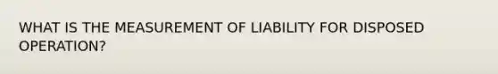 WHAT IS THE MEASUREMENT OF LIABILITY FOR DISPOSED OPERATION?