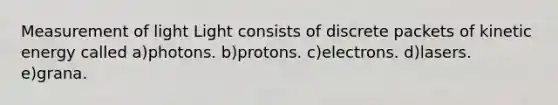 Measurement of light Light consists of discrete packets of kinetic energy called a)photons. b)protons. c)electrons. d)lasers. e)grana.