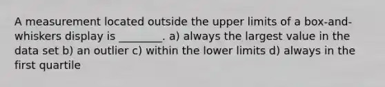 A measurement located outside the upper limits of a box-and-whiskers display is ________. a) always the largest value in the data set b) an outlier c) within the lower limits d) always in the first quartile