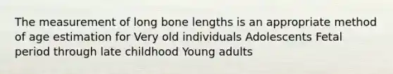 The measurement of long bone lengths is an appropriate method of age estimation for Very old individuals Adolescents Fetal period through late childhood Young adults