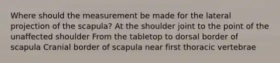 Where should the measurement be made for the lateral projection of the scapula? At the shoulder joint to the point of the unaffected shoulder From the tabletop to dorsal border of scapula Cranial border of scapula near first thoracic vertebrae