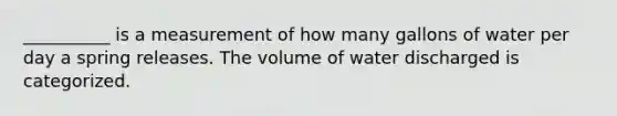 __________ is a measurement of how many gallons of water per day a spring releases. The volume of water discharged is categorized.