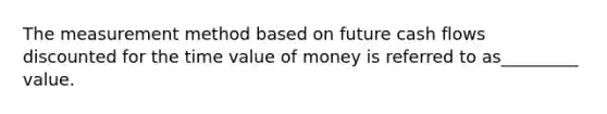 The measurement method based on future cash flows discounted for the time value of money is referred to as_________ value.