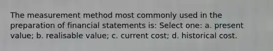 The measurement method most commonly used in the preparation of financial statements is: Select one: a. present value; b. realisable value; c. current cost; d. historical cost.