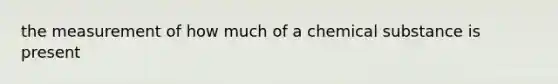 the measurement of how much of a chemical substance is present