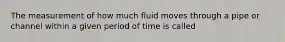 The measurement of how much fluid moves through a pipe or channel within a given period of time is called