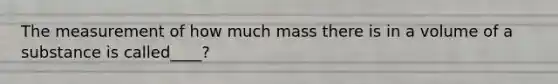 The measurement of how much mass there is in a volume of a substance is called____?