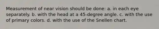 Measurement of near vision should be done: a. in each eye separately. b. with the head at a 45-degree angle. c. with the use of primary colors. d. with the use of the Snellen chart.