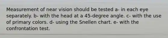 Measurement of near vision should be tested a- in each eye separately. b- with the head at a 45-degree angle. c- with the use of primary colors. d- using the Snellen chart. e- with the confrontation test.