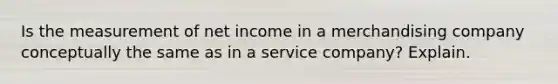 Is the measurement of net income in a merchandising company conceptually the same as in a service company? Explain.