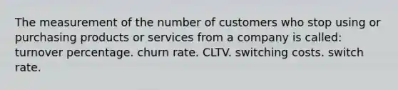 The measurement of the number of customers who stop using or purchasing products or services from a company is called: turnover percentage. churn rate. CLTV. switching costs. switch rate.