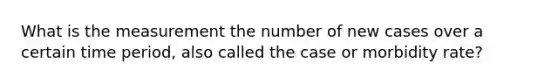 What is the measurement the number of new cases over a certain time period, also called the case or morbidity rate?