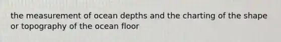 the measurement of ocean depths and the charting of the shape or topography of the ocean floor