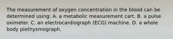 The measurement of oxygen concentration in <a href='https://www.questionai.com/knowledge/k7oXMfj7lk-the-blood' class='anchor-knowledge'>the blood</a> can be determined using: A. a metabolic measurement cart. B. a pulse oximeter. C. an electrocardiograph (ECG) machine. D. a whole body plethysmograph.