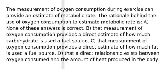 The measurement of oxygen consumption during exercise can provide an estimate of metabolic rate. The rationale behind the use of oxygen consumption to estimate metabolic rate is: A) None of these answers is correct. B) that measurement of oxygen consumption provides a direct estimate of how much carbohydrate is used a fuel source. C) that measurement of oxygen consumption provides a direct estimate of how much fat is used a fuel source. D) that a direct relationship exists between oxygen consumed and the amount of heat produced in the body.