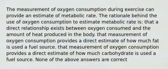 The measurement of oxygen consumption during exercise can provide an estimate of metabolic rate. The rationale behind the use of oxygen consumption to estimate metabolic rate is: that a direct relationship exists between oxygen consumed and the amount of heat produced in the body. that measurement of oxygen consumption provides a direct estimate of how much fat is used a fuel source. that measurement of oxygen consumption provides a direct estimate of how much carbohydrate is used a fuel source. None of the above answers are correct