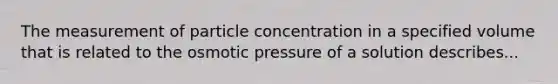 The measurement of particle concentration in a specified volume that is related to the osmotic pressure of a solution describes...