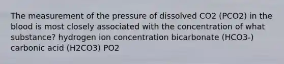 The measurement of the pressure of dissolved CO2 (PCO2) in the blood is most closely associated with the concentration of what substance? hydrogen ion concentration bicarbonate (HCO3-) carbonic acid (H2CO3) PO2